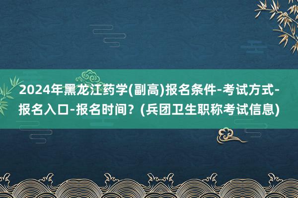 2024年黑龙江药学(副高)报名条件-考试方式-报名入口-报名时间？(兵团卫生职称考试信息)