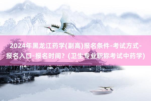 2024年黑龙江药学(副高)报名条件-考试方式-报名入口-报名时间？(卫生专业职称考试中药学)