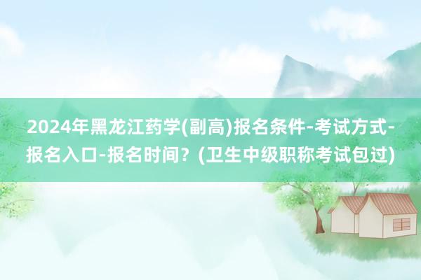 2024年黑龙江药学(副高)报名条件-考试方式-报名入口-报名时间？(卫生中级职称考试包过)