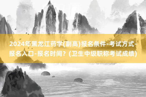 2024年黑龙江药学(副高)报名条件-考试方式-报名入口-报名时间？(卫生中级职称考试成绩)