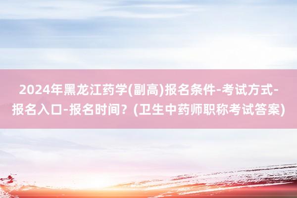 2024年黑龙江药学(副高)报名条件-考试方式-报名入口-报名时间？(卫生中药师职称考试答案)