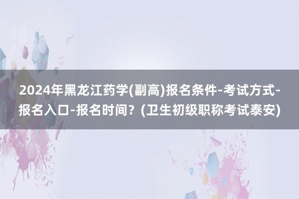 2024年黑龙江药学(副高)报名条件-考试方式-报名入口-报名时间？(卫生初级职称考试泰安)