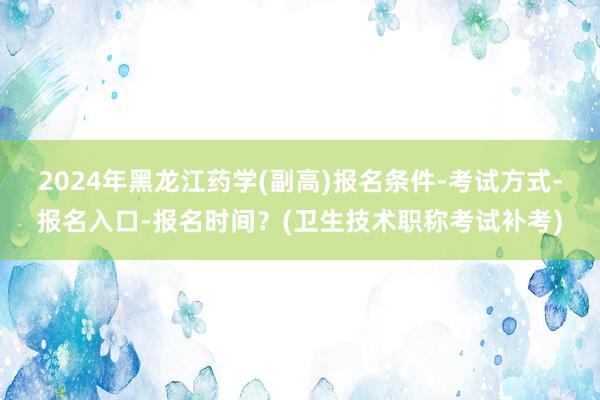 2024年黑龙江药学(副高)报名条件-考试方式-报名入口-报名时间？(卫生技术职称考试补考)