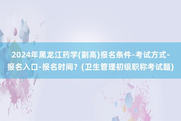 2024年黑龙江药学(副高)报名条件-考试方式-报名入口-报名时间？(卫生管理初级职称考试题)