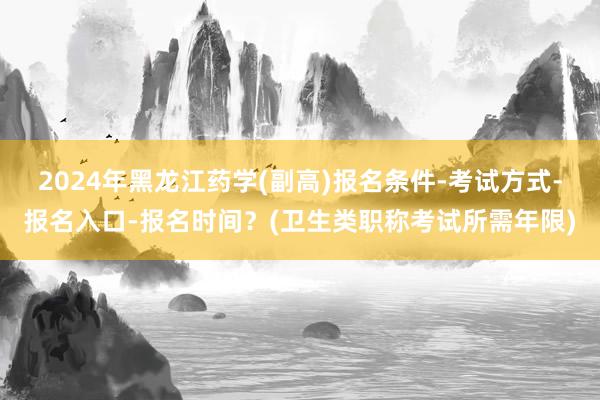 2024年黑龙江药学(副高)报名条件-考试方式-报名入口-报名时间？(卫生类职称考试所需年限)