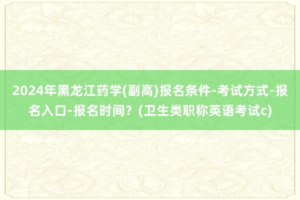 2024年黑龙江药学(副高)报名条件-考试方式-报名入口-报名时间？(卫生类职称英语考试c)
