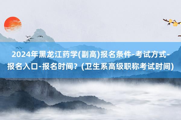 2024年黑龙江药学(副高)报名条件-考试方式-报名入口-报名时间？(卫生系高级职称考试时间)