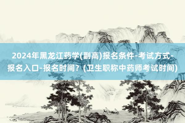 2024年黑龙江药学(副高)报名条件-考试方式-报名入口-报名时间？(卫生职称中药师考试时间)