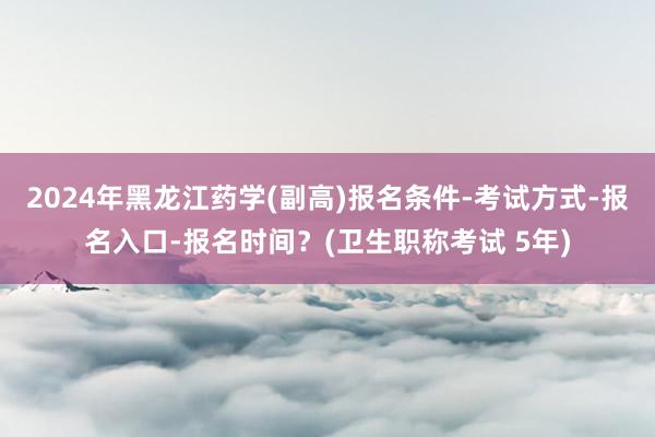 2024年黑龙江药学(副高)报名条件-考试方式-报名入口-报名时间？(卫生职称考试 5年)