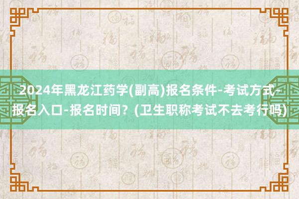 2024年黑龙江药学(副高)报名条件-考试方式-报名入口-报名时间？(卫生职称考试不去考行吗)