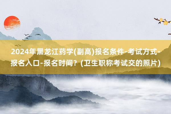 2024年黑龙江药学(副高)报名条件-考试方式-报名入口-报名时间？(卫生职称考试交的照片)