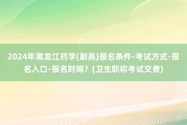 2024年黑龙江药学(副高)报名条件-考试方式-报名入口-报名时间？(卫生职称考试交费)