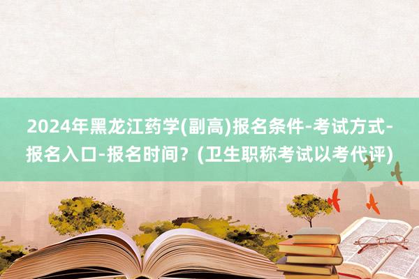 2024年黑龙江药学(副高)报名条件-考试方式-报名入口-报名时间？(卫生职称考试以考代评)