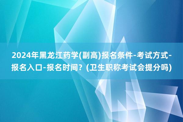 2024年黑龙江药学(副高)报名条件-考试方式-报名入口-报名时间？(卫生职称考试会提分吗)