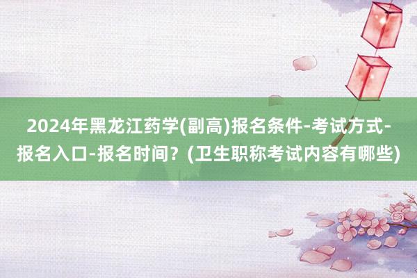 2024年黑龙江药学(副高)报名条件-考试方式-报名入口-报名时间？(卫生职称考试内容有哪些)