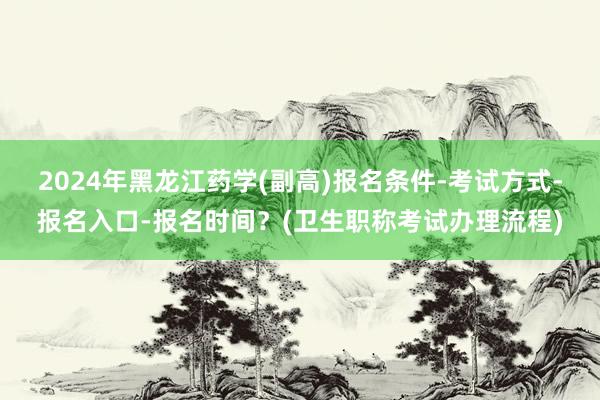 2024年黑龙江药学(副高)报名条件-考试方式-报名入口-报名时间？(卫生职称考试办理流程)