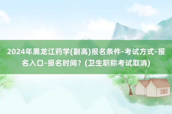 2024年黑龙江药学(副高)报名条件-考试方式-报名入口-报名时间？(卫生职称考试取消)