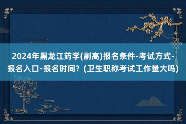 2024年黑龙江药学(副高)报名条件-考试方式-报名入口-报名时间？(卫生职称考试工作量大吗)