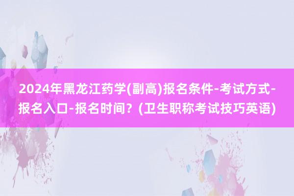 2024年黑龙江药学(副高)报名条件-考试方式-报名入口-报名时间？(卫生职称考试技巧英语)