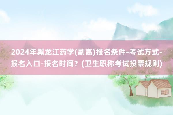 2024年黑龙江药学(副高)报名条件-考试方式-报名入口-报名时间？(卫生职称考试投票规则)