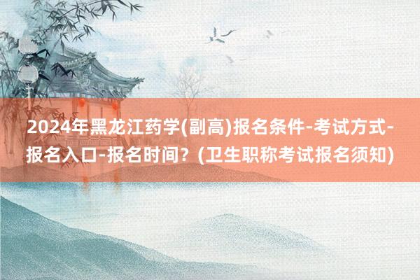2024年黑龙江药学(副高)报名条件-考试方式-报名入口-报名时间？(卫生职称考试报名须知)