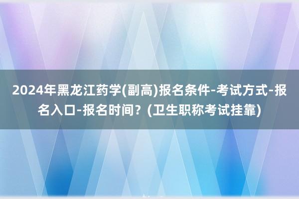 2024年黑龙江药学(副高)报名条件-考试方式-报名入口-报名时间？(卫生职称考试挂靠)