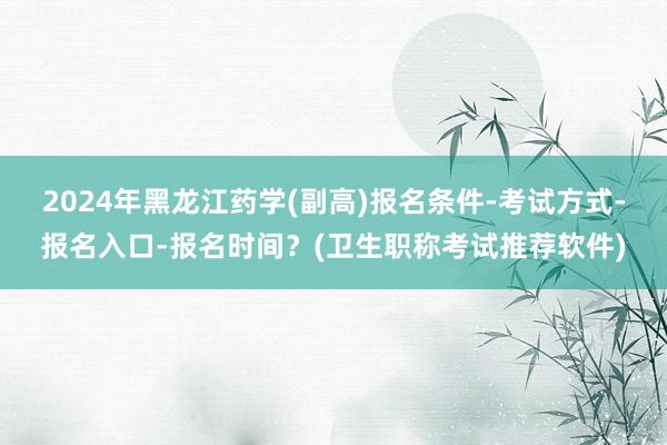 2024年黑龙江药学(副高)报名条件-考试方式-报名入口-报名时间？(卫生职称考试推荐软件)