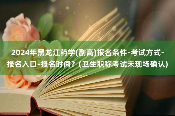 2024年黑龙江药学(副高)报名条件-考试方式-报名入口-报名时间？(卫生职称考试未现场确认)