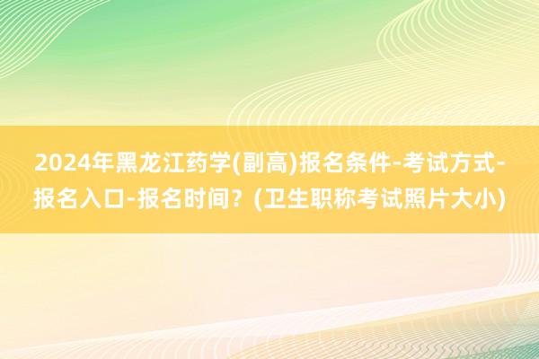 2024年黑龙江药学(副高)报名条件-考试方式-报名入口-报名时间？(卫生职称考试照片大小)