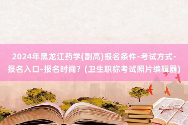 2024年黑龙江药学(副高)报名条件-考试方式-报名入口-报名时间？(卫生职称考试照片编辑器)