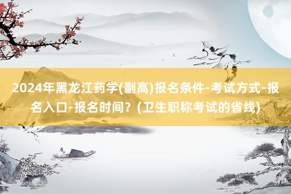 2024年黑龙江药学(副高)报名条件-考试方式-报名入口-报名时间？(卫生职称考试的省线)