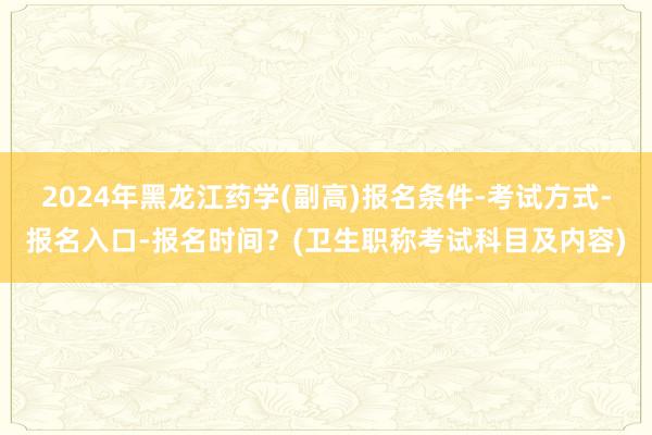 2024年黑龙江药学(副高)报名条件-考试方式-报名入口-报名时间？(卫生职称考试科目及内容)