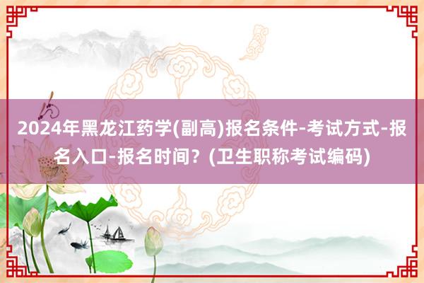 2024年黑龙江药学(副高)报名条件-考试方式-报名入口-报名时间？(卫生职称考试编码)