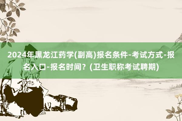 2024年黑龙江药学(副高)报名条件-考试方式-报名入口-报名时间？(卫生职称考试聘期)