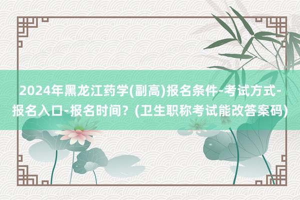 2024年黑龙江药学(副高)报名条件-考试方式-报名入口-报名时间？(卫生职称考试能改答案码)