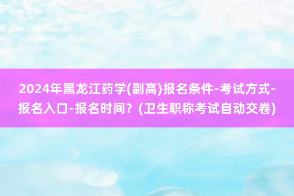 2024年黑龙江药学(副高)报名条件-考试方式-报名入口-报名时间？(卫生职称考试自动交卷)