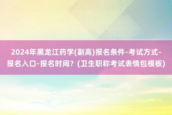 2024年黑龙江药学(副高)报名条件-考试方式-报名入口-报名时间？(卫生职称考试表情包模板)