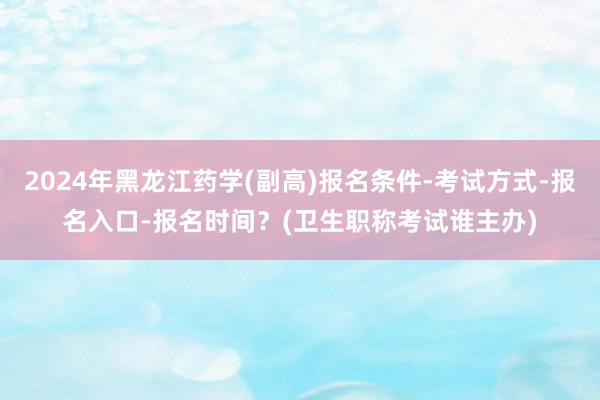2024年黑龙江药学(副高)报名条件-考试方式-报名入口-报名时间？(卫生职称考试谁主办)