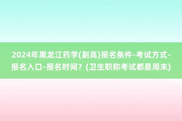 2024年黑龙江药学(副高)报名条件-考试方式-报名入口-报名时间？(卫生职称考试都是周末)