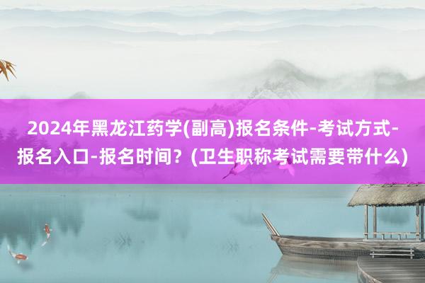 2024年黑龙江药学(副高)报名条件-考试方式-报名入口-报名时间？(卫生职称考试需要带什么)