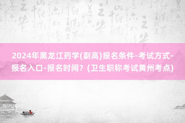 2024年黑龙江药学(副高)报名条件-考试方式-报名入口-报名时间？(卫生职称考试黄州考点)
