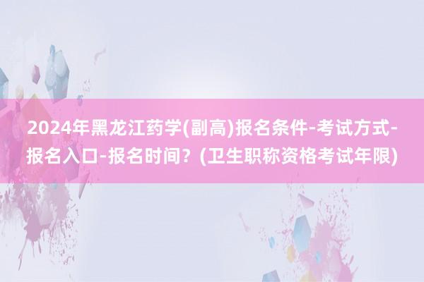 2024年黑龙江药学(副高)报名条件-考试方式-报名入口-报名时间？(卫生职称资格考试年限)