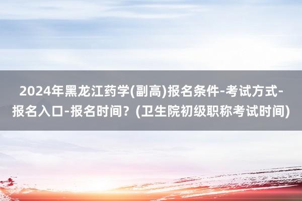 2024年黑龙江药学(副高)报名条件-考试方式-报名入口-报名时间？(卫生院初级职称考试时间)