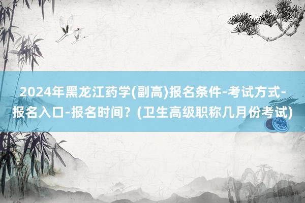 2024年黑龙江药学(副高)报名条件-考试方式-报名入口-报名时间？(卫生高级职称几月份考试)