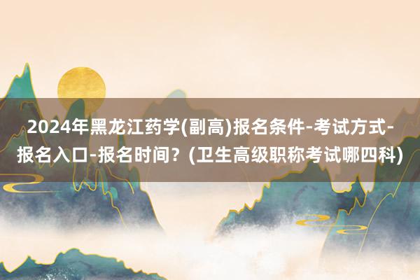 2024年黑龙江药学(副高)报名条件-考试方式-报名入口-报名时间？(卫生高级职称考试哪四科)