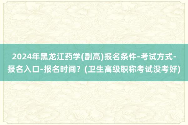 2024年黑龙江药学(副高)报名条件-考试方式-报名入口-报名时间？(卫生高级职称考试没考好)