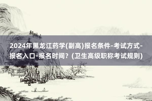 2024年黑龙江药学(副高)报名条件-考试方式-报名入口-报名时间？(卫生高级职称考试规则)