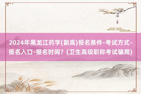 2024年黑龙江药学(副高)报名条件-考试方式-报名入口-报名时间？(卫生高级职称考试骗局)
