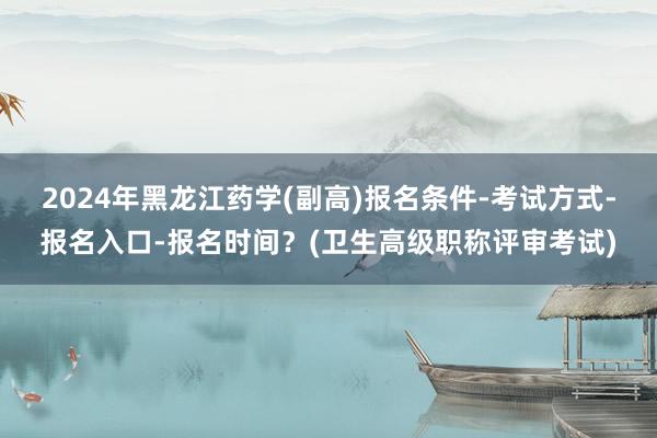 2024年黑龙江药学(副高)报名条件-考试方式-报名入口-报名时间？(卫生高级职称评审考试)