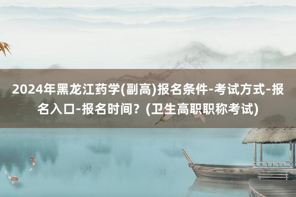 2024年黑龙江药学(副高)报名条件-考试方式-报名入口-报名时间？(卫生高职职称考试)